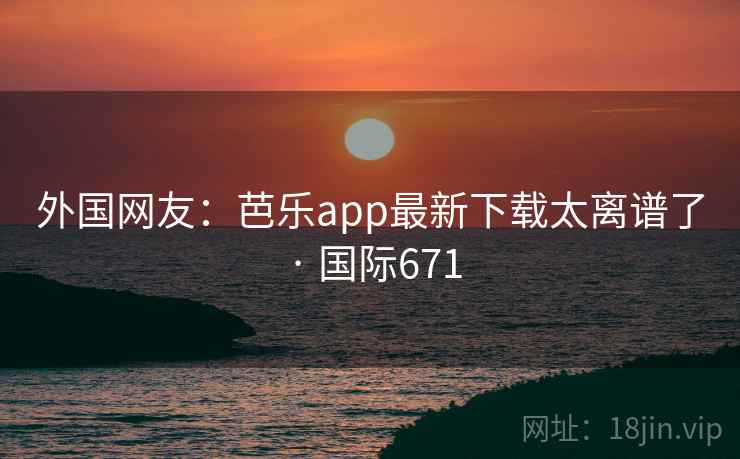 外国网友：芭乐app最新下载太离谱了 · 国际671