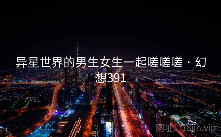 异星世界的男生女生一起嗟嗟嗟 · 幻想391