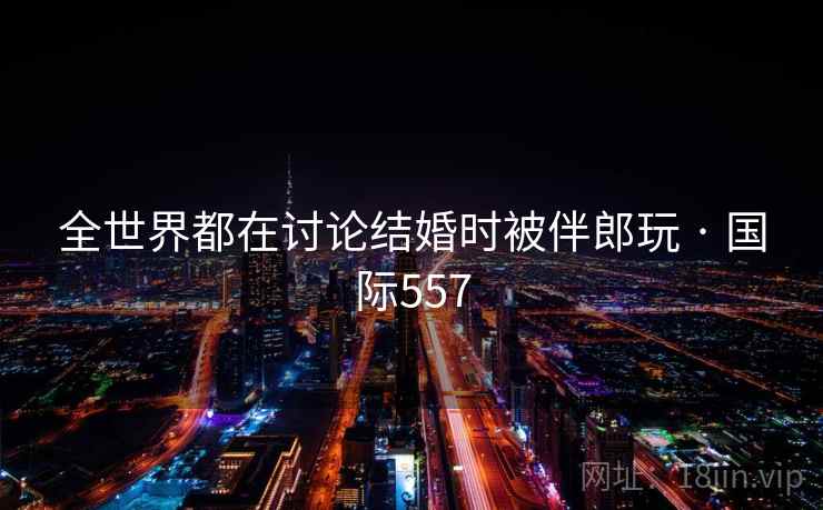 全世界都在讨论结婚时被伴郎玩 · 国际557  第1张